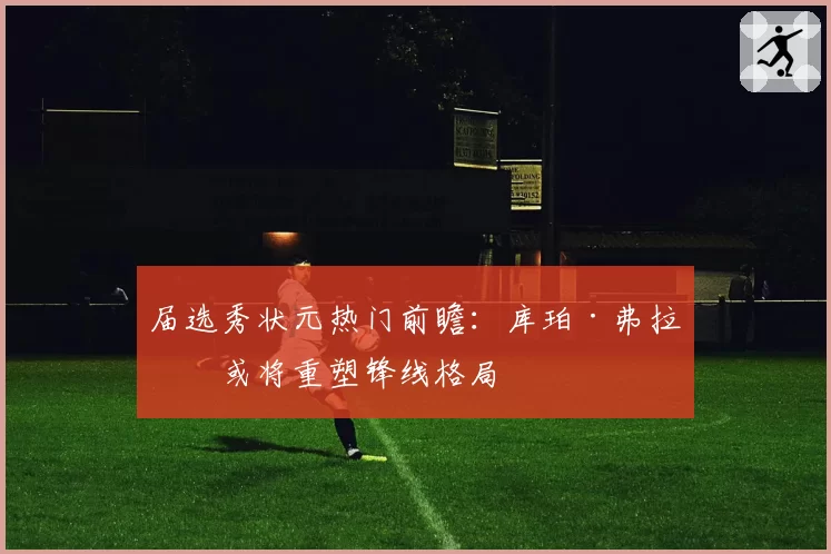 届选秀状元热门前瞻：库珀·弗拉格或将重塑锋线格局
