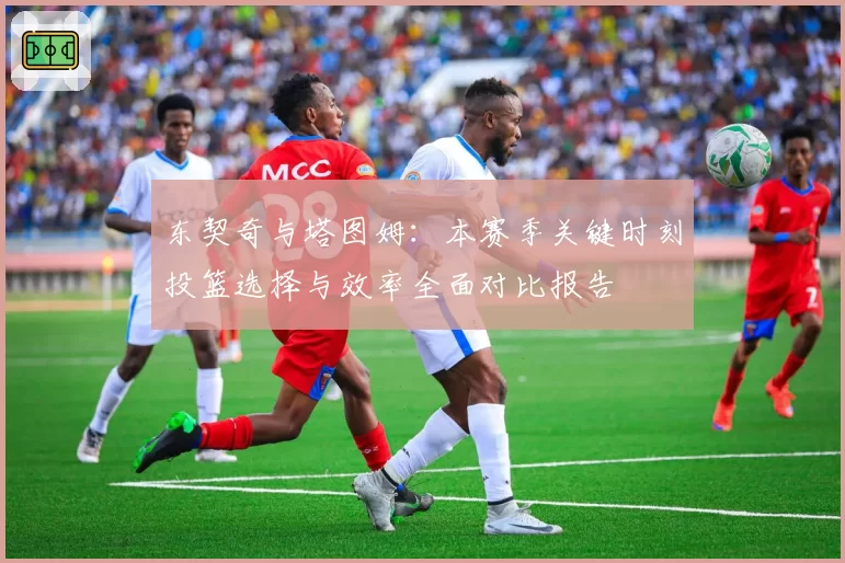 东契奇与塔图姆：本赛季关键时刻投篮选择与效率全面对比报告