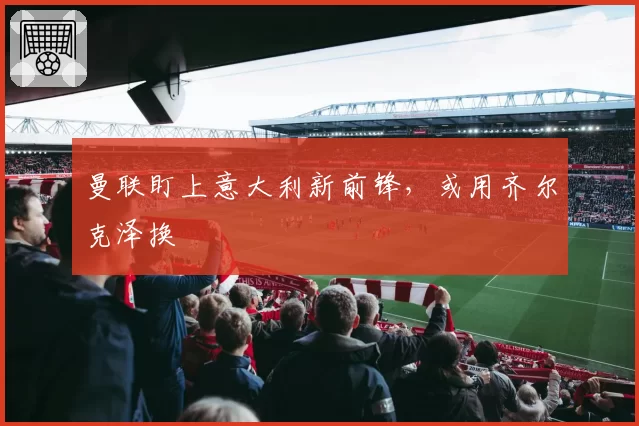 曼联盯上意大利新前锋,或用齐尔克泽换