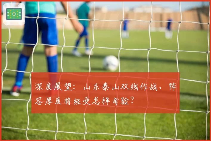 深度展望:山东泰山双线作战,阵容厚度将经受怎样考验?