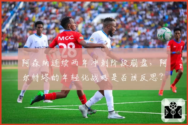 阿森纳连续两年冲刺阶段崩盘,阿尔特塔的年轻化战略是否该反思?