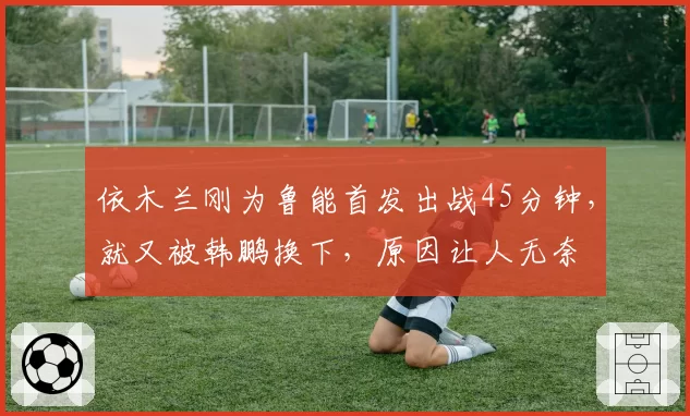 依木兰刚为鲁能首发出战45分钟，就又被韩鹏换下，原因让人无奈