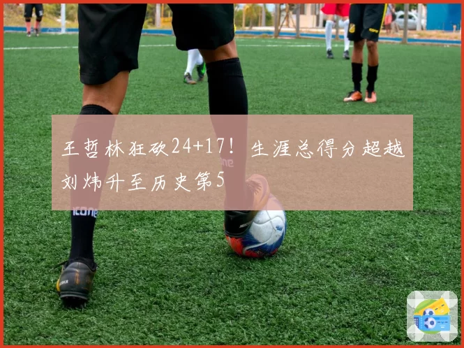 王哲林狂砍24+17！生涯总得分超越刘炜升至历史第5