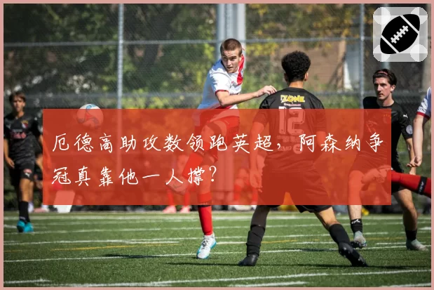 厄德高助攻数领跑英超，阿森纳争冠真靠他一人撑？