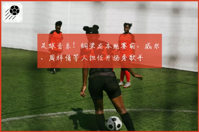 足球音乐!铜梁龙本轮赛前,威尔、周梓倩等人担任开场秀歌手