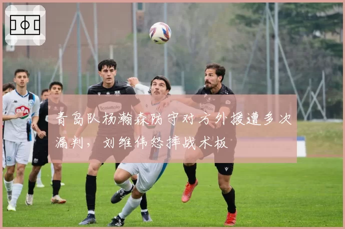 青岛队杨瀚森防守对方外援遭多次漏判，刘维伟怒摔战术板