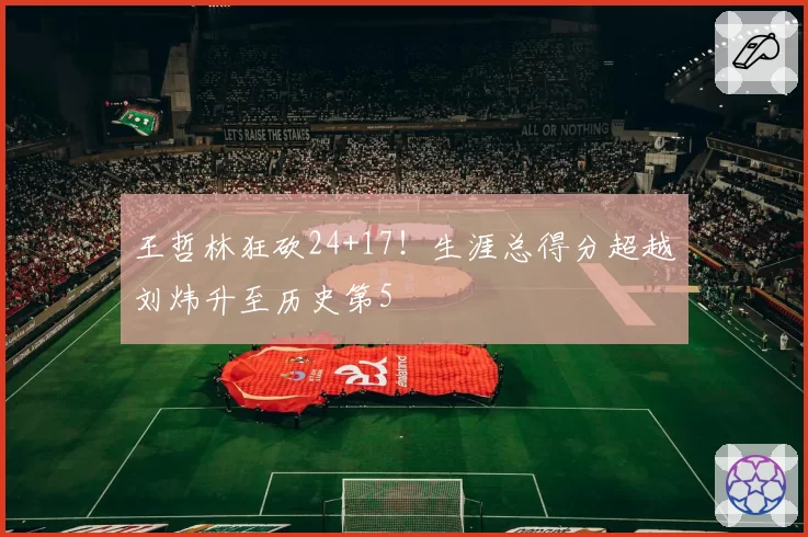 王哲林狂砍24+17！生涯总得分超越刘炜升至历史第5