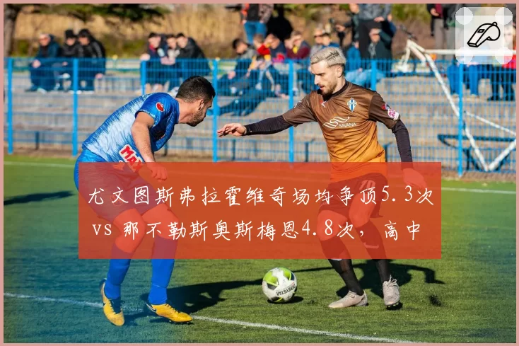 尤文图斯弗拉霍维奇场均争顶5.3次 vs 那不勒斯奥斯梅恩4.8次,高中锋战术价值几何?