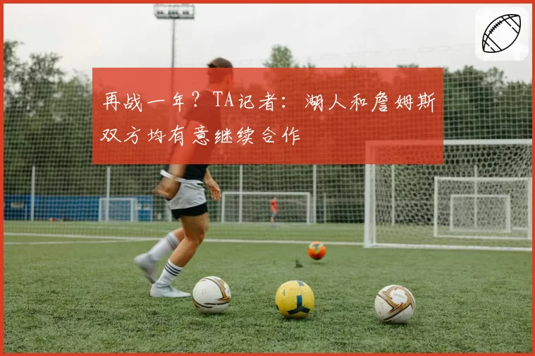 再战一年？TA记者：湖人和詹姆斯双方均有意继续合作