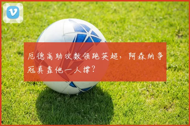 厄德高助攻数领跑英超，阿森纳争冠真靠他一人撑？