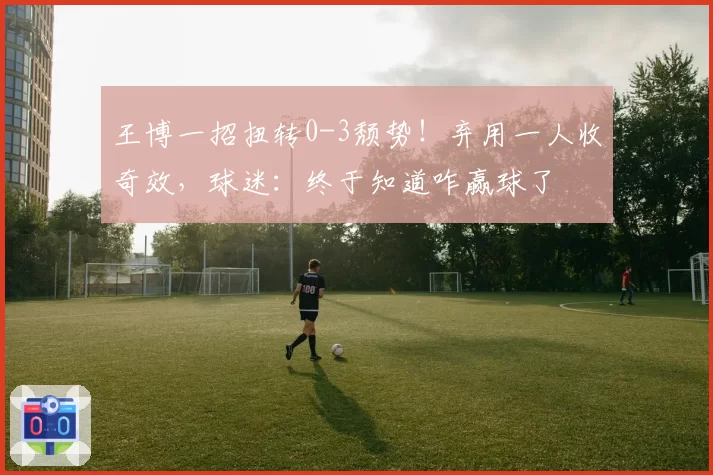 王博一招扭转0-3颓势!弃用一人收奇效,球迷:终于知道咋赢球了