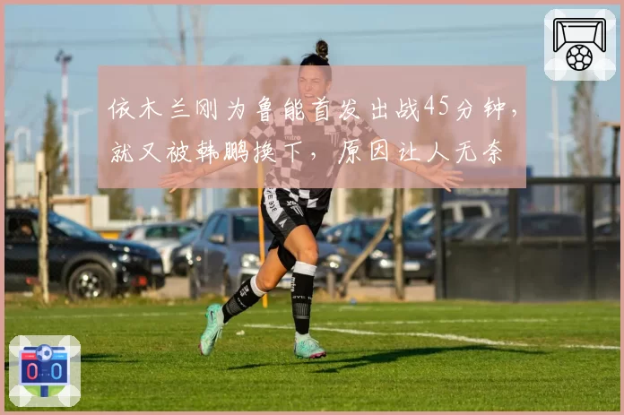 依木兰刚为鲁能首发出战45分钟，就又被韩鹏换下，原因让人无奈