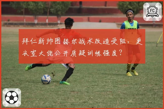 拜仁新帅图赫尔战术改造受阻,更衣室大佬公开质疑训练强度?