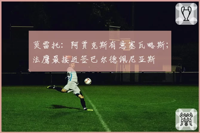 莫雷托：阿贾克斯有意塞瓦略斯；法鹰最接近签巴尔德佩尼亚斯