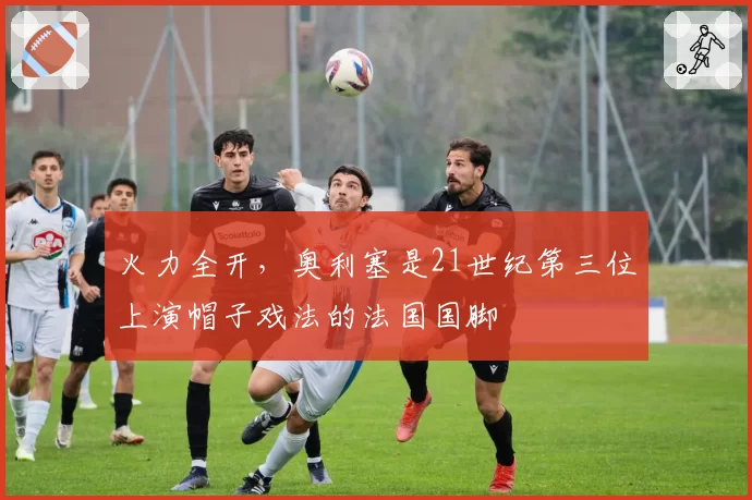 火力全开，奥利塞是21世纪第三位上演帽子戏法的法国国脚