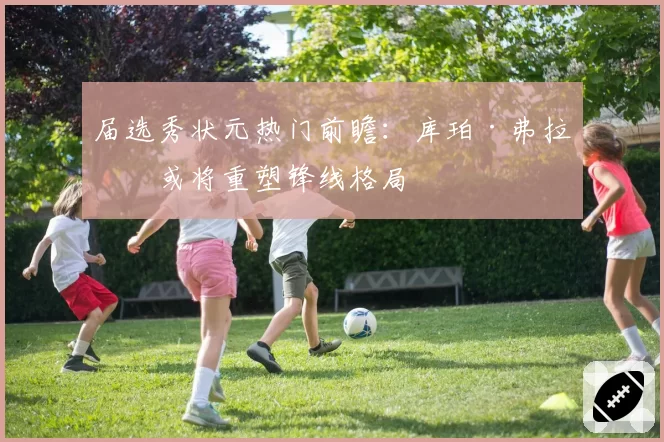 届选秀状元热门前瞻：库珀·弗拉格或将重塑锋线格局