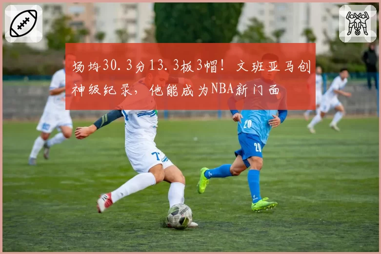 场均30.3分13.3板3帽！文班亚马创神级纪录，他能成为NBA新门面