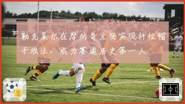 勒克莱尔在摩纳哥主场实现杆位帽子戏法，成为赛道历史第一人