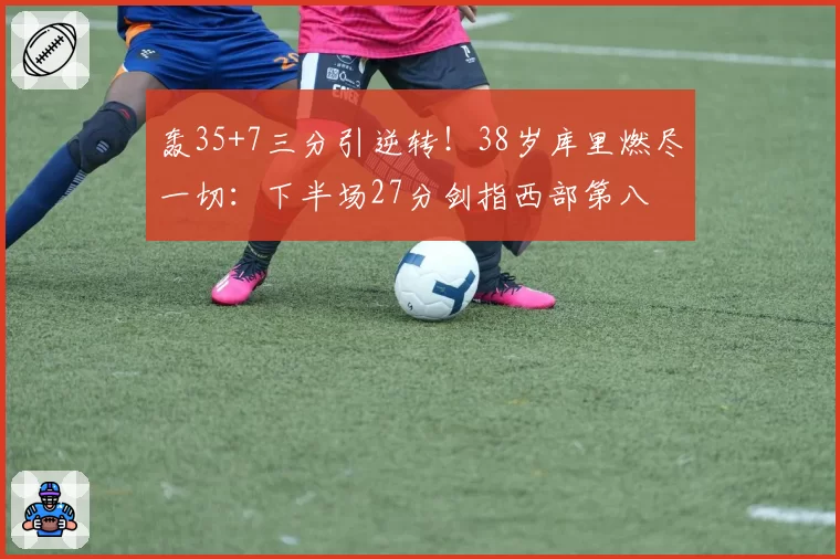 轰35+7三分引逆转!38岁库里燃尽一切:下半场27分剑指西部第八