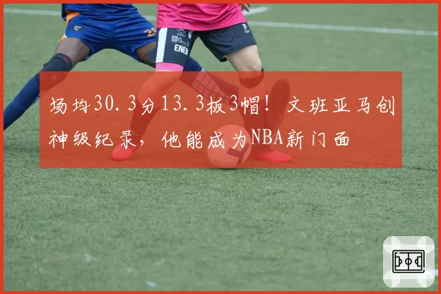 场均30.3分13.3板3帽！文班亚马创神级纪录，他能成为NBA新门面