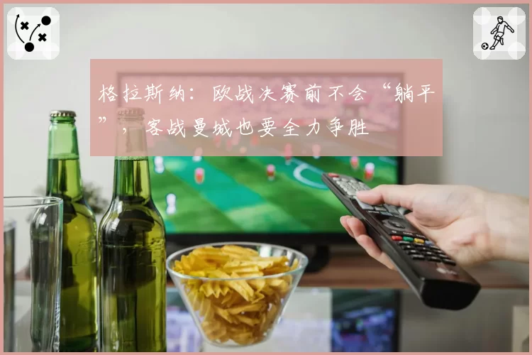 格拉斯纳：欧战决赛前不会“躺平”，客战曼城也要全力争胜