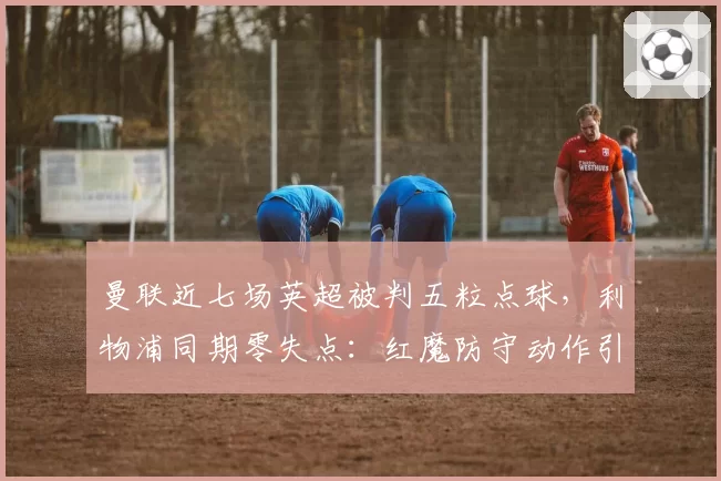 曼联近七场英超被判五粒点球，利物浦同期零失点：红魔防守动作引发讨论