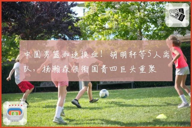 中国男篮加速换血！胡明轩等5人离队，杨瀚森领衔国青四巨头重聚