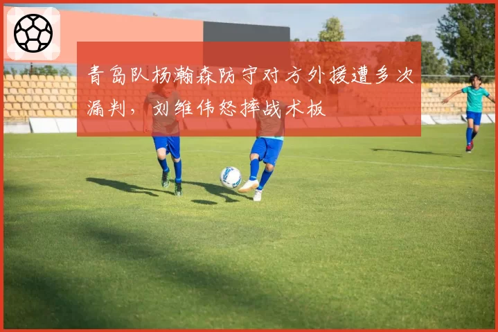 青岛队杨瀚森防守对方外援遭多次漏判，刘维伟怒摔战术板