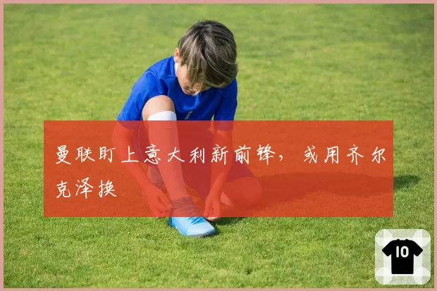 曼联盯上意大利新前锋，或用齐尔克泽换