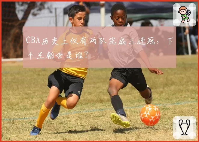 CBA历史上仅有两队完成三连冠,下个王朝会是谁?