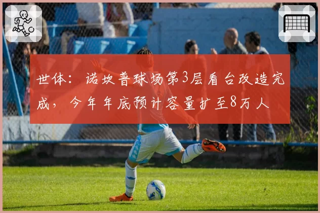 世体：诺坎普球场第3层看台改造完成，今年年底预计容量扩至8万人