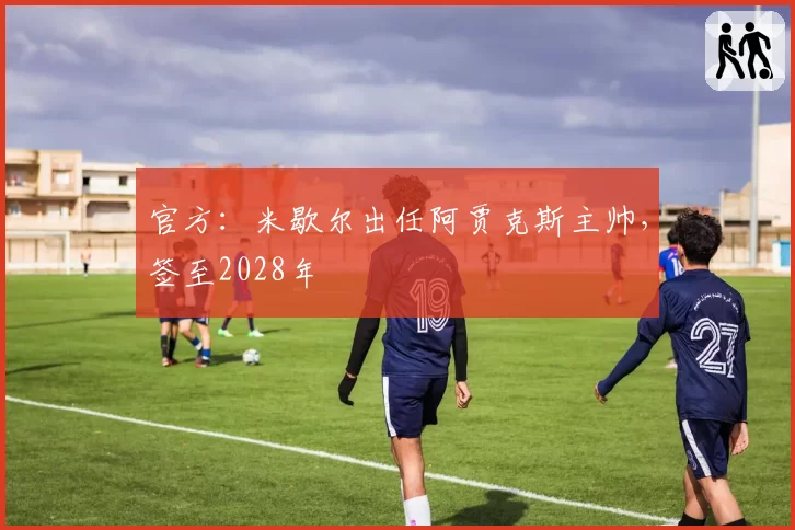 官方:米歇尔出任阿贾克斯主帅,签至2028年