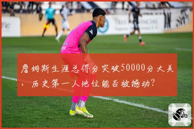 詹姆斯生涯总得分突破50000分大关，历史第一人地位能否被撼动？