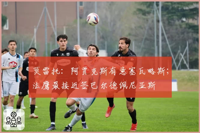 莫雷托：阿贾克斯有意塞瓦略斯；法鹰最接近签巴尔德佩尼亚斯